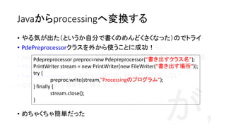Javaからprocessingへ変換する
import processing.core.*;
public class TempPApplet extends PApplet {
public PApplet apa;
public void setup() {
size(600, 600);
}
public void draw() {
background(0); rect(100, 100, 100, 100);
}
}
public PApplet apa;
public void setup() {
size(600, 600);
}
void draw() {
background(0); rect(100, 100, 100, 100);
}
Processing Java• 基本的にProcessingはJava
• 単純化のためpublicなどはない構文にしているぐらい
• Javaへの変換はProcessingの前処理機構が普通はやってくれている
• PdePreprocessorクラス
• PdePreprocessorクラスの引っ張り方，使い方がわからない
• なので文字列を解析して挿入をしていく
が，
• やる気が出た（というか自分で書くのめんどくさくなった）のでトライ
• PdePreprocessorクラスを外から使うことに成功！
• めちゃくちゃ簡単だった
Pdepreprocessor preproc=new Pdepreprocessor(”書き出すクラス名”);
PrintWriter stream = new PrintWriter(new FileWriter(”書き出す場所”));
try {
preproc.write(stream,”Processingのプログラム”);
} finally {
stream.close();
}
 