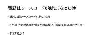 問題はソースコードが新しくなった時
• 1秒に1回ソースコードが新しくなる
• この時に変数の値を覚えておかないと毎回リセットされてしまう
• どうするか？
 