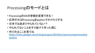 Processingのモードとは
• ProcessingのIDEの挙動を変更できる！
• 応用すればProcessingをpythonでかけたりする
• 日本ではあまりやられていない？
• やられてないことをすり抜けて作った感じ
• 作り方はここを見てね
https://sites.google.com/site/gutugutu30/other/processingnomodew
ozuoru
 