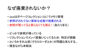 なぜ廃棄されないか？
• Javaはガベージコレクション（GC）でメモリ管理
• 参照がされてない実体は自動で破棄される
• 参照が残ってると要らなくても残る！（あたりまえ）
• どっかで参照が残っている
• リフレクションでメンバ変数いじってるため，特定が困難
• というかそれ以前（クラスローダとか）が問題な気もする…
• 残念ながら未解決
 