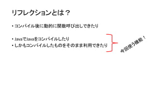 リフレクションとは？
• コンパイル後に動的に関数呼び出しできたり
• JavaでJavaをコンパイルしたり
• しかもコンパイルしたものをそのまま利用できたり
 