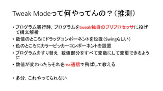 Tweak Modeって何やってんの？（推測）
• プログラム実行時，プログラムをtweak独自のプリプロセッサに投げ
て構文解析
• 数値のところにドラッグコンポーネントを設置（Swingらしい）
• 色のところにカラーピッカーコンポーネントを設置
• プログラムをすり替え 数値部分をすべて変数にして変更できるよう
に
• 数値が変わったらそれをosc通信で飛ばして教える
• 多分，これやってられない
 