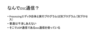 なんでosc通信？
• Processingエディタ自体と実行プログラムは別プログラム（別プロセ
ス）
• 普通は干渉しあえない
• そこでUDP通信であるosc通信を使っている
 