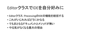 EditorクラスでIDEを自分好みに
• Editorクラス：ProcessingのIDEの機能を統括する
• これがいじれればどうにかなる
• でもまともなドキュメントとメソッドが無い
• やる気がなくなる最大の理由
 