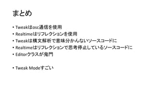 まとめ
• Tweakはosc通信を使用
• Realtimeはリフレクションを使用
• Tweakは構文解析で意味分かんないソースコードに
• Realtimeはリフレクションで思考停止しているソースコードに
• Editorクラスが鬼門
• Tweak Modeすごい
 