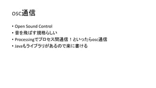 osc通信
• Open Sound Control
• 音を飛ばす規格らしい
• Processingでプロセス間通信！といったらosc通信
• Javaもライブラリがあるので楽に書ける
 