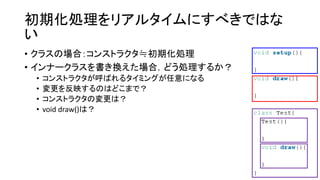初期化処理をリアルタイムにすべきではな
い
• クラスの場合：コンストラクタ≒初期化処理
• インナークラスを書き換えた場合，どう処理するか？
• コンストラクタが呼ばれるタイミングが任意になる
• 変更を反映するのはどこまで？
• コンストラクタの変更は？
• void draw()は？
 