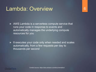 Lambda: Overview
 AWS Lambda is a serverless compute service that
runs your code in response to events and
automatically manages the underlying compute
resources for you
 It executes your code only when needed and scales
automatically, from a few requests per day to
thousands per second
6
Content source: https://aws.amazon.com/documentation/
 