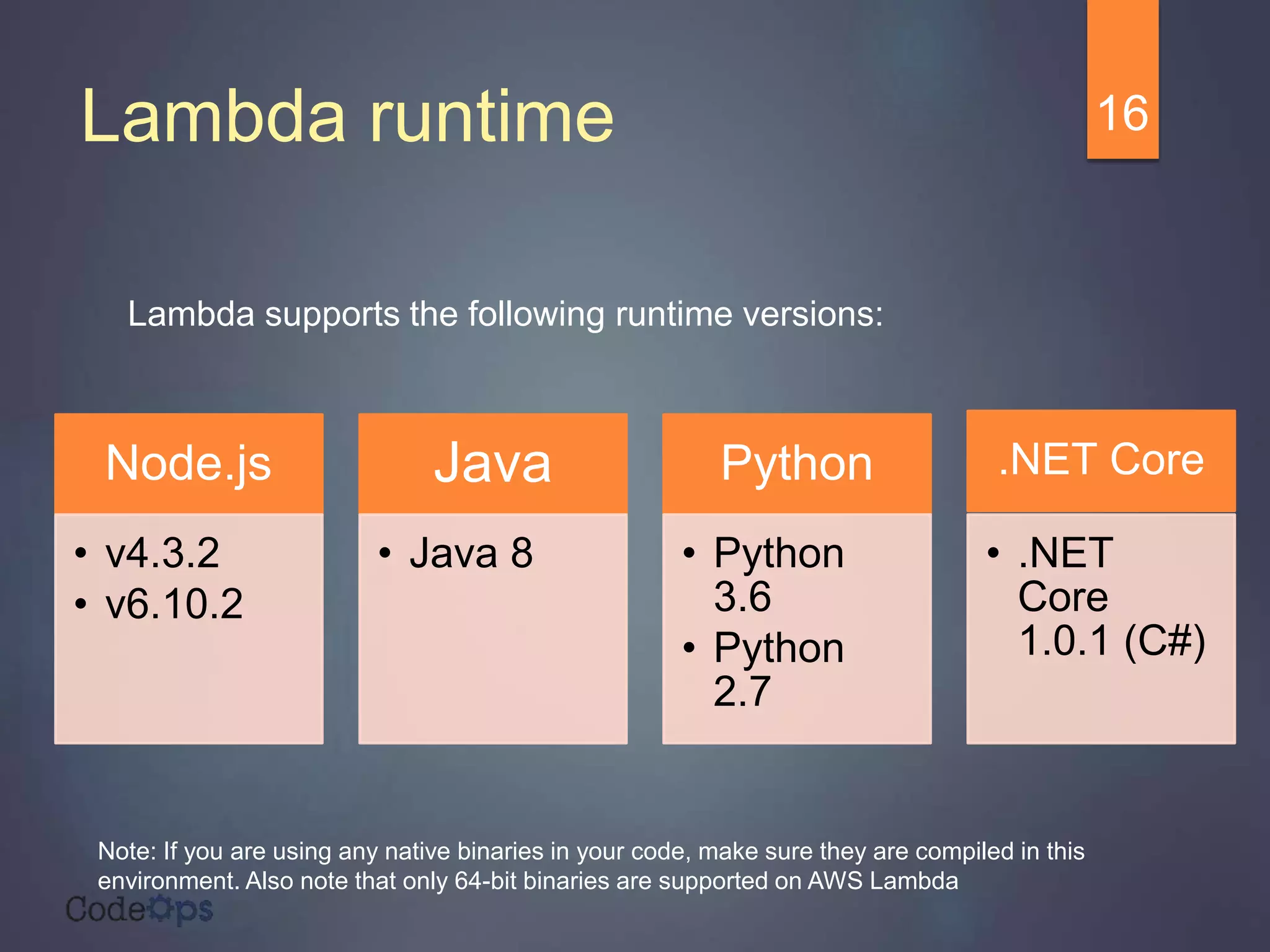 Lambda runtime
Lambda supports the following runtime versions:
16
Node.js
• v4.3.2
• v6.10.2
Java
• Java 8
Python
• Python
3.6
• Python
2.7
.NET Core
• .NET
Core
1.0.1 (C#)
Note: If you are using any native binaries in your code, make sure they are compiled in this
environment. Also note that only 64-bit binaries are supported on AWS Lambda
 