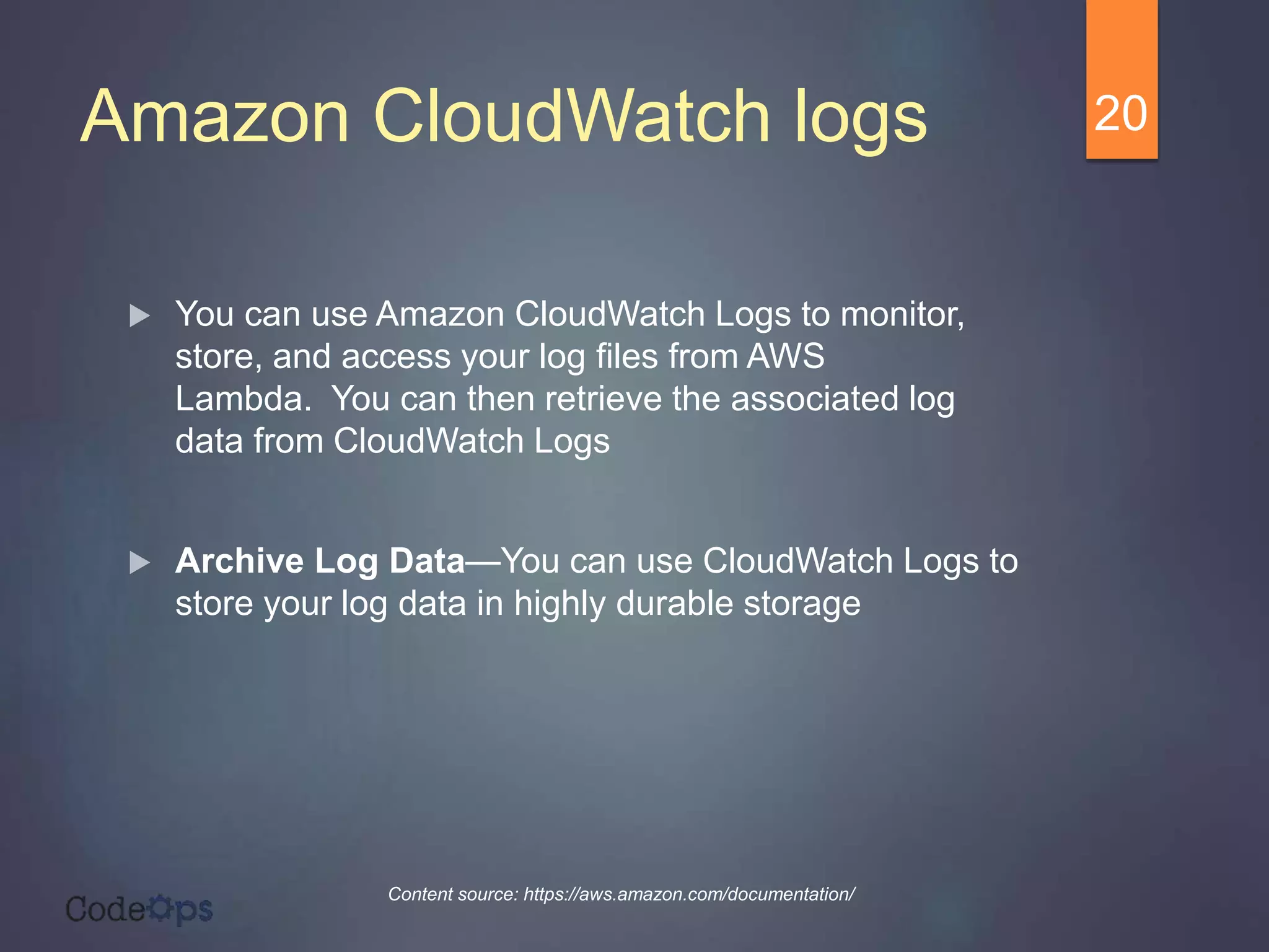 Amazon CloudWatch logs
 You can use Amazon CloudWatch Logs to monitor,
store, and access your log files from AWS
Lambda. You can then retrieve the associated log
data from CloudWatch Logs
 Archive Log Data—You can use CloudWatch Logs to
store your log data in highly durable storage
20
Content source: https://aws.amazon.com/documentation/
 
