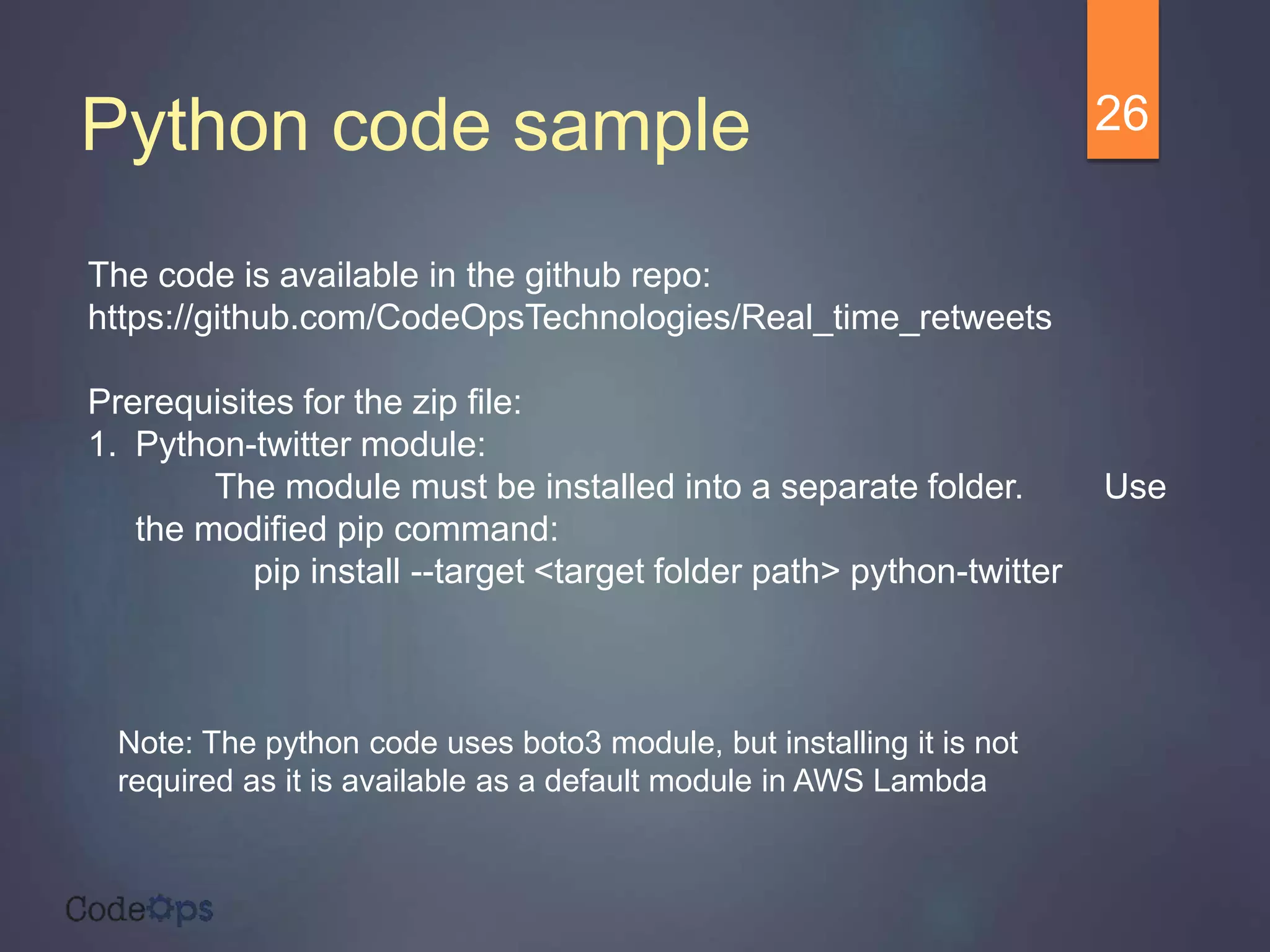 Python code sample 26
The code is available in the github repo:
https://github.com/CodeOpsTechnologies/Real_time_retweets
Prerequisites for the zip file:
1. Python-twitter module:
The module must be installed into a separate folder. Use
the modified pip command:
pip install --target <target folder path> python-twitter
Note: The python code uses boto3 module, but installing it is not
required as it is available as a default module in AWS Lambda
 