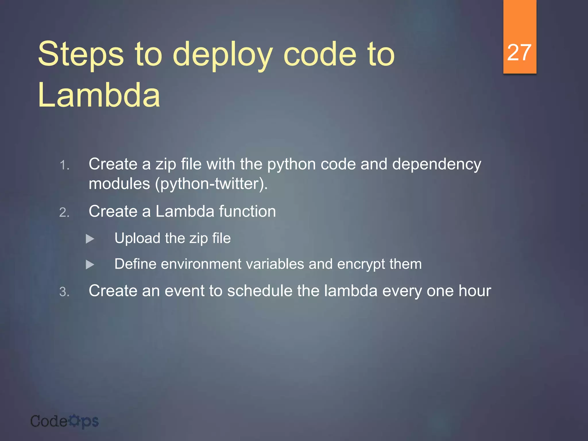 Steps to deploy code to
Lambda
1. Create a zip file with the python code and dependency
modules (python-twitter).
2. Create a Lambda function
 Upload the zip file
 Define environment variables and encrypt them
3. Create an event to schedule the lambda every one hour
27
 