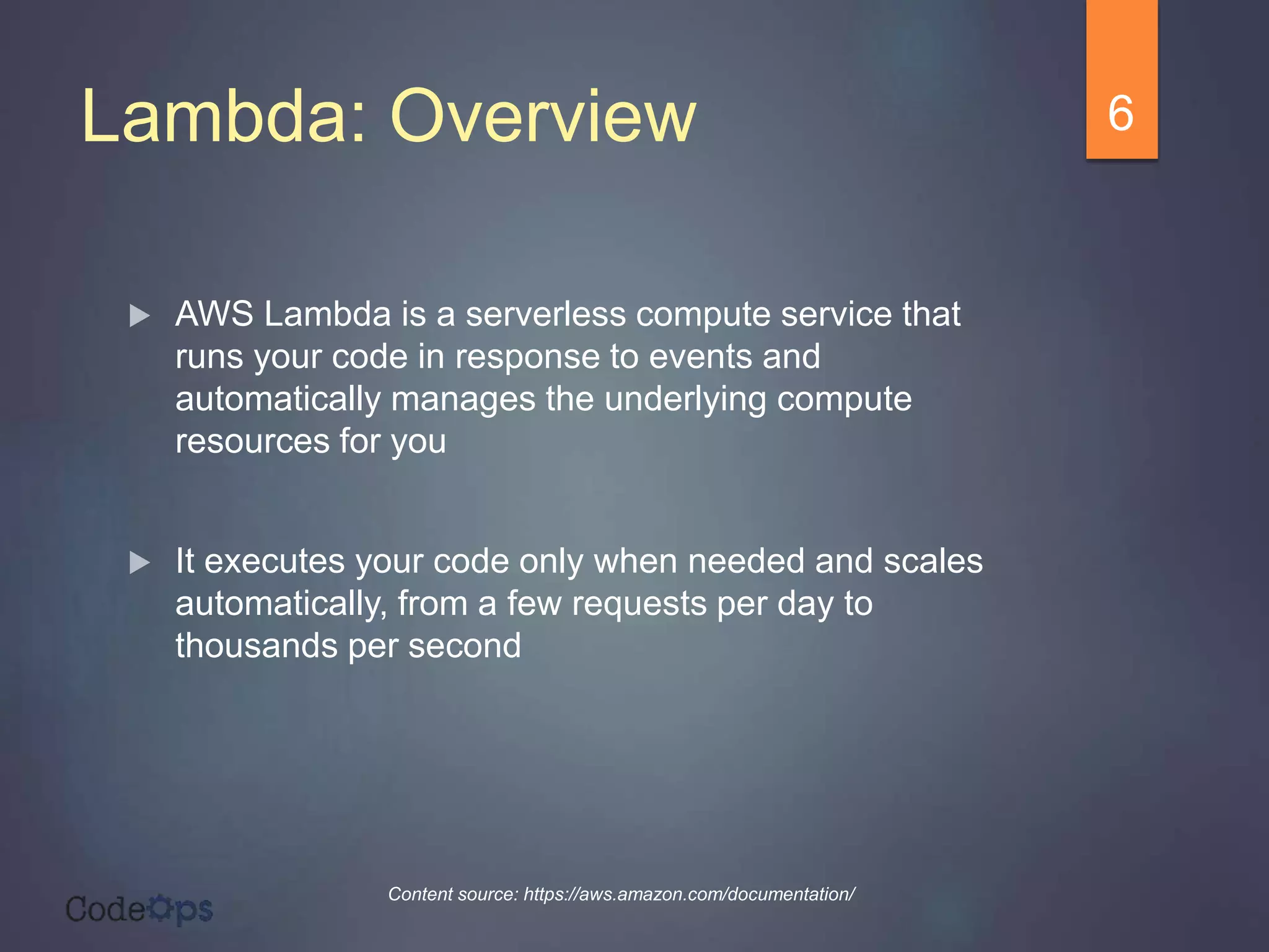 Lambda: Overview
 AWS Lambda is a serverless compute service that
runs your code in response to events and
automatically manages the underlying compute
resources for you
 It executes your code only when needed and scales
automatically, from a few requests per day to
thousands per second
6
Content source: https://aws.amazon.com/documentation/
 