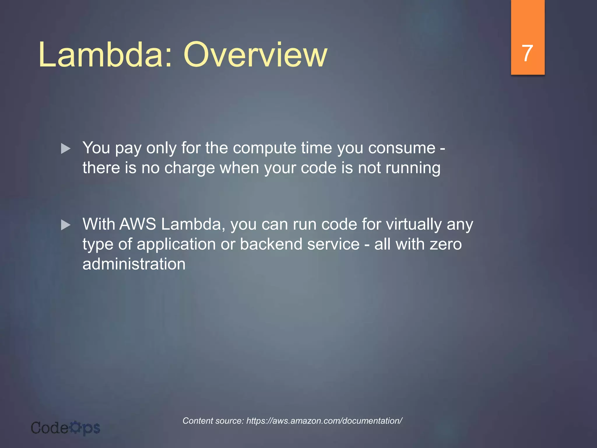 Lambda: Overview
 You pay only for the compute time you consume -
there is no charge when your code is not running
 With AWS Lambda, you can run code for virtually any
type of application or backend service - all with zero
administration
7
Content source: https://aws.amazon.com/documentation/
 