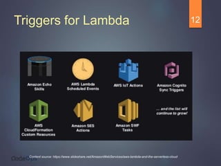 Triggers for Lambda 12
Content source: https://www.slideshare.net/AmazonWebServices/aws-lambda-and-the-serverless-cloud
 