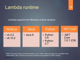 Lambda runtime
Lambda supports the following runtime versions:
16
Node.js
• v4.3.2
• v6.10.2
Java
• Java 8
Python
• Python
3.6
• Python
2.7
.NET Core
• .NET
Core
1.0.1 (C#)
Note: If you are using any native binaries in your code, make sure they are compiled in this
environment. Also note that only 64-bit binaries are supported on AWS Lambda
 