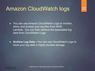 Amazon CloudWatch logs
 You can use Amazon CloudWatch Logs to monitor,
store, and access your log files from AWS
Lambda. You can then retrieve the associated log
data from CloudWatch Logs
 Archive Log Data—You can use CloudWatch Logs to
store your log data in highly durable storage
20
Content source: https://aws.amazon.com/documentation/
 