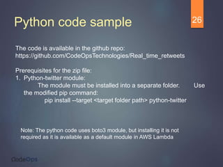 Python code sample 26
The code is available in the github repo:
https://github.com/CodeOpsTechnologies/Real_time_retweets
Prerequisites for the zip file:
1. Python-twitter module:
The module must be installed into a separate folder. Use
the modified pip command:
pip install --target <target folder path> python-twitter
Note: The python code uses boto3 module, but installing it is not
required as it is available as a default module in AWS Lambda
 