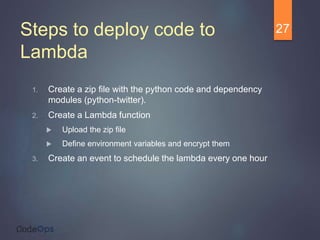 Steps to deploy code to
Lambda
1. Create a zip file with the python code and dependency
modules (python-twitter).
2. Create a Lambda function
 Upload the zip file
 Define environment variables and encrypt them
3. Create an event to schedule the lambda every one hour
27
 