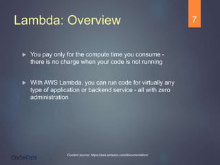 Lambda: Overview
 You pay only for the compute time you consume -
there is no charge when your code is not running
 With AWS Lambda, you can run code for virtually any
type of application or backend service - all with zero
administration
7
Content source: https://aws.amazon.com/documentation/
 