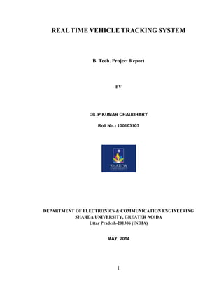 1
REALTIME VEHICLE TRACKING SYSTEM
B. Tech. Project Report
BY
DILIP KUMAR CHAUDHARY
Roll No.- 100103103
DEPARTMENT OF ELECTRONICS & COMMUNICATION ENGINEERING
SHARDA UNIVERSITY, GREATER NOIDA
Uttar Pradesh-201306 (INDIA)
MAY, 2014
 