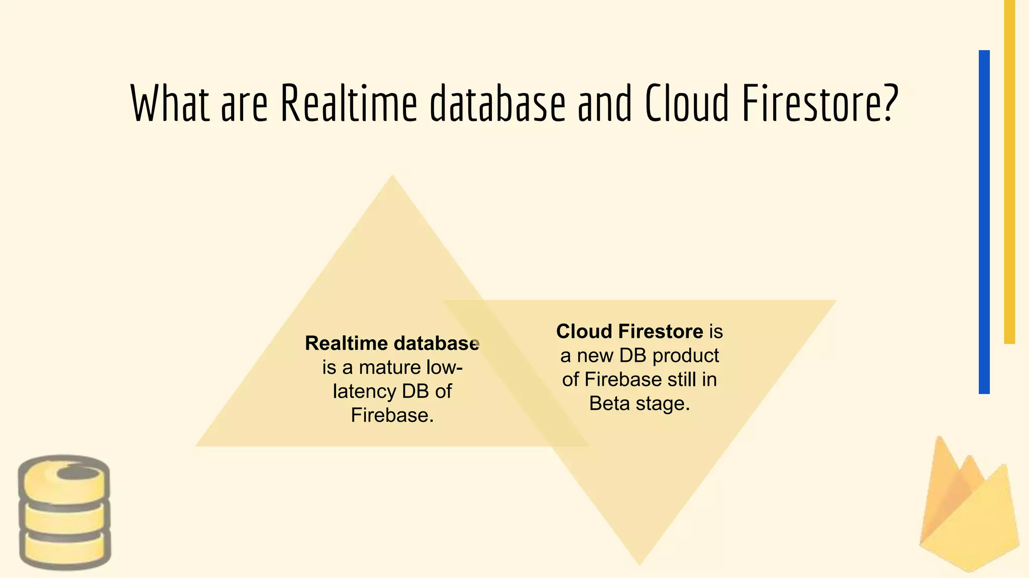 What are Realtime database and Cloud Firestore?
Realtime database
is a mature low-
latency DB of
Firebase.
Cloud Firestore is
a new DB product
of Firebase still in
Beta stage.
 