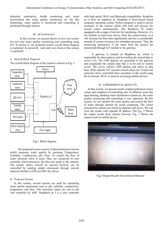 industrial automation, health monitoring and smart
environment like water quality monitoring etc. By this
technology, water quality is monitored and controlling is
performed through internet.
III. METHODOLOGY
In this section, we present theory on low cost system
for real time water quality monitoring and controlling using
IoT. In section A, the proposed system overall block diagram
is explained .In section B, each and every block of the system
is explained.
A. Overall Block Diagram
The overall block diagram of the system is shown in Fig. 1
Fig.1. Block diagram
The proposed system consist of physiochemical sensors
which measures water quality by pursuing Temperature,
Turbidity, Conductivity, pH, Flow. To control the flow of
water solenoid valve is used. They are connected to core
controller which processes the data and sends to the internet.
The sensed values viewed on internet browser can be
controlled by sending simple commands through internet
solenoid whether to ON (or) OFF the valves.
B. Proposed System
In this system, several sensors are used for measuring
water quality parameters such as pH, turbidity, conductivity,
temperature and flow .The measured values are sent to the
core controller by ADC. Raspberry pi 3 is a core controller
with high speed, Wi-Fi and Bluetooth compatibility. Raspbian
os is boot on raspberry pi. Raspbian is linux-kernal based
computer operating system. Python program is used to access
terminals of the sensors which will read and process the
sensed values automatically .The Raspberry Pi comes
equipped with a range of drivers for interfacing. However, it’s
not feasible to load every driver when the system boots, as it
will increase the boot time significantly and use a considerable
amount of system resources for redundant processes. Then the
monitoring parameters of the water from the sensors are
transmitted through IoT module to the gateway.
A gateway is created on Raspberry pi, which is
responsible for data analysis and forwarding the sensed data to
server [13]. The UDP packets are generated at the gateway
and encapsulate the sample data that is to be sent to remote
server. The server collects UDP packets and stores at data
base. With separate IoT account sensed values are viewed and
solenoid valves controlled from anywhere in the world using
the in internet. Wi-Fi is used for accessing mobile devices.
IV. EXPERIMENTAL RESULTS
In this section, we present results of physiochemical sensor
values and condition of controlling unit. In different areas like
aqua farming, drinking water distribution system etc, the water
quality monitoring and controlling is very important. By this
system, we can monitor the water quality and control the flow
of water through internet by cloud computing. The values
measured by sensors are stored in separate web server. We can
view the results with separate IP address .The Fig. 2 Shows
the output results from internet browser, Fig. 3 Shows the
output result on mobile device.
Fig.2.Output Results from Internet Browser
International Conference on Energy, Communication, Data Analytics and Soft Computing (ICECDS-2017)
3228
 