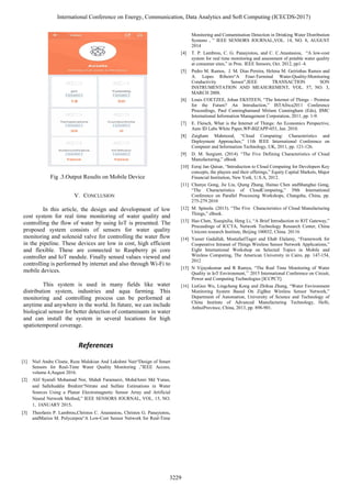Fig .3.Output Results on Mobile Device
V. CONCLUSION
In this article, the design and development of low
cost system for real time monitoring of water quality and
controlling the flow of water by using IoT is presented. The
proposed system consists of sensors for water quality
monitoring and solenoid valve for controlling the water flow
in the pipeline. These devices are low in cost, high efficient
and flexible. These are connected to Raspberry pi core
controller and IoT module. Finally sensed values viewed and
controlling is performed by internet and also through Wi-Fi to
mobile devices.
This system is used in many fields like water
distribution system, industries and aqua farming. This
monitoring and controlling process can be performed at
anytime and anywhere in the world. In future, we can include
biological sensor for better detection of contaminants in water
and can install the system in several locations for high
spatiotemporal coverage.
References
[1] Niel Andre Cloete, Reza Malekian And Lakshmi Nair“Design of Smart
Sensors for Real-Time Water Quality Monitoring ,”IEEE Access,
volume 4,August 2016.
[2] Alif Syarafi Mohamad Nor, Mahdi Faramarzi, MohdAmri Md Yunus,
and Sallehuddin Ibrahim“Nitrate and Sulfate Estimations in Water
Sources Using a Planar Electromagnetic Sensor Array and Artificial
Neural Network Method,” IEEE SENSORS JOURNAL, VOL. 15, NO.
1, JANUARY 2015.
[3] Theofanis P. Lambrou,Christos C. Anastasiou, Christos G. Panayiotou,
andMarios M. Polycarpou“A Low-Cost Sensor Network for Real-Time
Monitoring and Contamination Detection in Drinking Water Distribution
Systems , ” IEEE SENSORS JOURNAL,VOL. 14, NO. 8, AUGUST
2014
[4] T. P. Lambrou, C. G. Panayiotou, and C. C.Anastasiou, “A low-cost
system for real time monitoring and assessment of potable water quality
at consumer sites,” in Proc. IEEE Sensors, Oct. 2012, pp1–4.
[5] Pedro M. Ramos, J. M. Dias Pereira, Helena M. Geirinhas Ramos and
A. Lopes Ribeiro“A Four-Terminal Water-Quality-Monitoring
Conductivity Sensor”,IEEE TRANSACTION SON
INSTRUMENTATION AND MEASUREMENT, VOL. 57, NO. 3,
MARCH 2008.
[6] Louis COETZEE, Johan EKSTEEN, “The Internet of Things – Promise
for the Future? An Introduction,” ISTAfrica2011 Conference
Proceedings, Paul Cunninghamand Miriam Cunningham (Eds), IIMC
International Information Management Corporation, 2011, pp. 1-9.
[7] E. Fleisch, What is the Internet of Things: An Economics Perspective,
Auto ID Labs White Paper,WP-BIZAPP-053, Jan. 2010.
[8] Zaigham Mahmood, “Cloud Computing: Characteristics and
Deployment Approaches,” 11th IEEE International Conference on
Computer and Information Technology, UK, 2011, pp. 121-126.
[9] D. M. Surgient. (2014). “The Five Defining Characteristics of Cloud
Manufacturing,” eBook
[10] Eeraj Jan Qaisar, “Introduction to Cloud Computing for Developers Key
concepts, the players and their offerings,” Equity Capital Markets, Major
Financial Institution, New York, U.S.A, 2012.
[11] Chunye Gong, Jie Liu, Qiang Zhang, Haitao Chen andShanghai Gong,
“The Characteristics of CloudComputing,” 39th International
Conference on Parallel Processing Workshops, Changsha, China, pp.
275-279.2010
[12] M. Spinola. (2013). “The Five Characteristics of Cloud Manufacturing
Things,” eBook.
[13] Hao Chen, XueqinJia, Heng Li, “A Brief Introduction to IOT Gateway,”
Proceedings of ICCTA, Network Technology Research Center, China
Unicom research Institute, Beijing 100032, China. 20116
[14] Yasser Gadallah, MostafaelTager and Ehab Elalamy, “Framework for
Cooperative Intranet of Things Wireless Sensor Network Applications,”
Eight International Workshop on Selected Topics in Mobile and
Wireless Computing, The American University in Cairo, pp. 147-154,
2012
[15] N Vijayakumar and R Ramya, “The Real Time Monitoring of Water
Quality in IoT Environment,’’ 2015 International Conference on Circuit,
Power and Computing Technologies [ICCPCT].
[16] LieGuo Wu, Lingcheng Kong and Zhihua Zhang, “Water Environment
Monitoring System Based On ZigBee Wireless Sensor Network,”
Department of Automation, University of Science and Technology of
China Institute of Advanced Manufacturing Technology, Hefti,
AnhuiProvince, China, 2013, pp. 898-901.
International Conference on Energy, Communication, Data Analytics and Soft Computing (ICECDS-2017)
3229
 