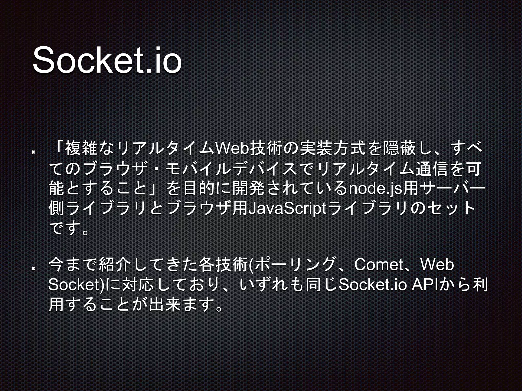 Socket.io
「複雑なリアルタイムWeb技術の実装方式を隠蔽し、すべ
てのブラウザ・モバイルデバイスでリアルタイム通信を可
能とすること」を目的に開発されているnode.js用サーバー
側ライブラリとブラウザ用JavaScriptライブラリのセット
です。
今まで紹介してきた各技術(ポーリング、Comet、Web
Socket)に対応しており、いずれも同じSocket.io APIから利
用することが出来ます。
 