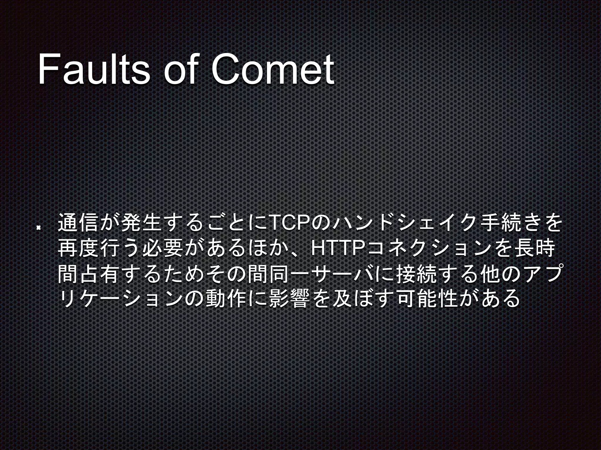 Faults of Comet
通信が発生するごとにTCPのハンドシェイク手続きを
再度行う必要があるほか、HTTPコネクションを長時
間占有するためその間同一サーバに接続する他のアプ
リケーションの動作に影響を及ぼす可能性がある
 