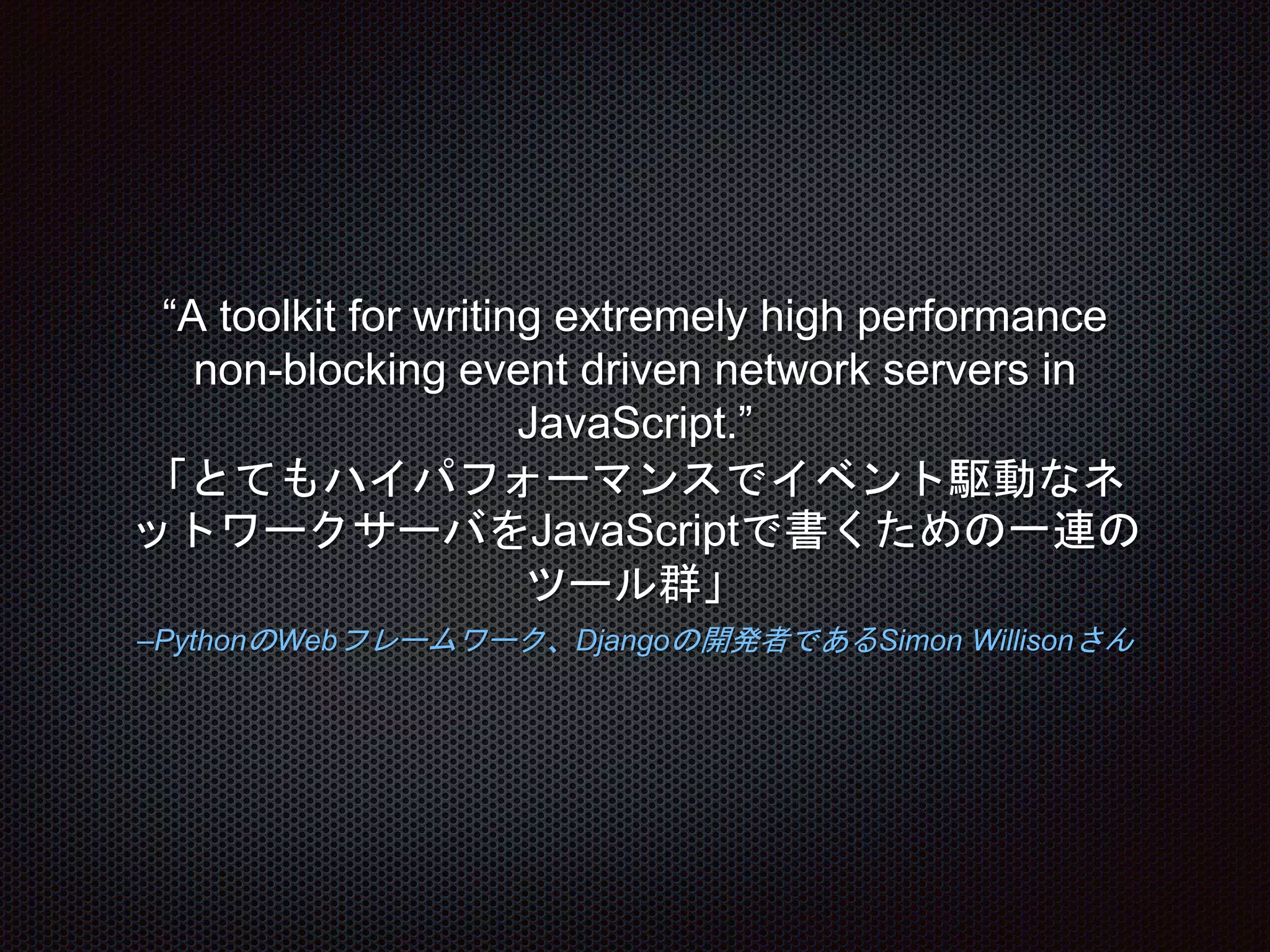 –PythonのWebフレームワーク、Djangoの開発者であるSimon Willisonさん
“A toolkit for writing extremely high performance
non-blocking event driven network servers in
JavaScript.”
「とてもハイパフォーマンスでイベント駆動なネ
ットワークサーバをJavaScriptで書くための一連の
ツール群」
 