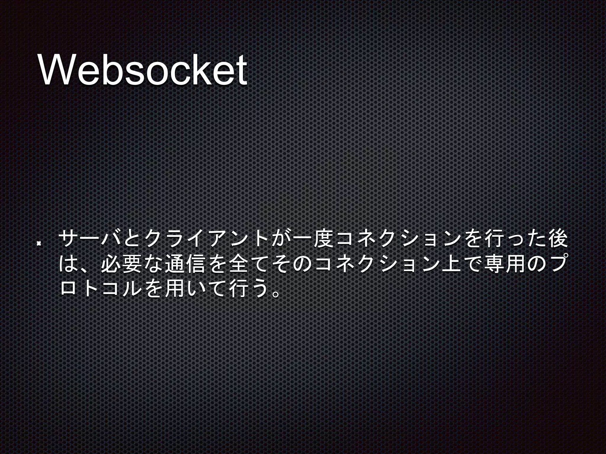 Websocket
サーバとクライアントが一度コネクションを行った後
は、必要な通信を全てそのコネクション上で専用のプ
ロトコルを用いて行う。
 