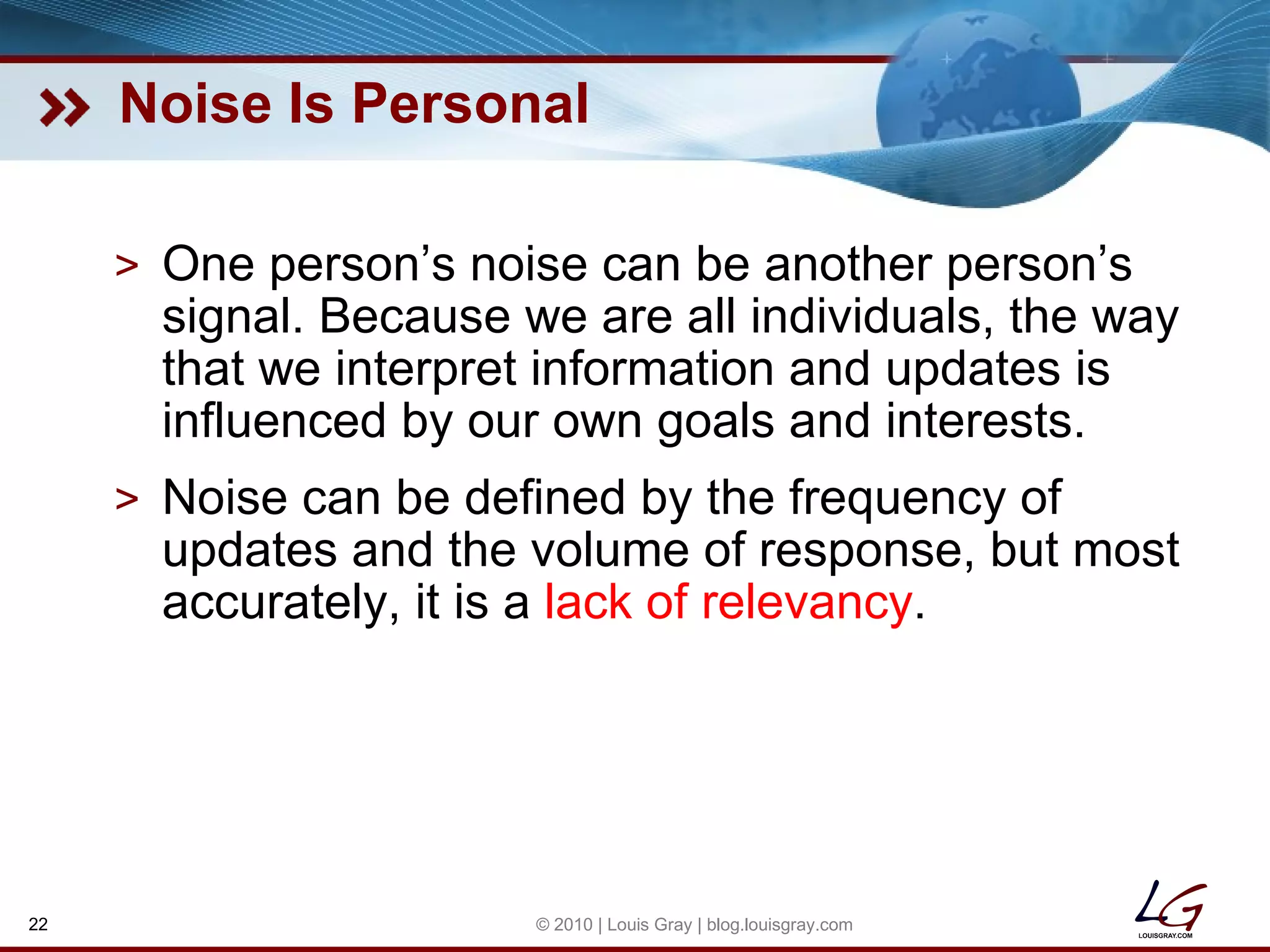 Noise Is Personal One person’s noise can be another person’s signal. Because we are all individuals, the way that we interpret information and updates is influenced by our own goals and interests. Noise can be defined by the frequency of updates and the volume of response, but most accurately, it is a  lack of relevancy . © 2010 | Louis Gray | blog.louisgray.com 