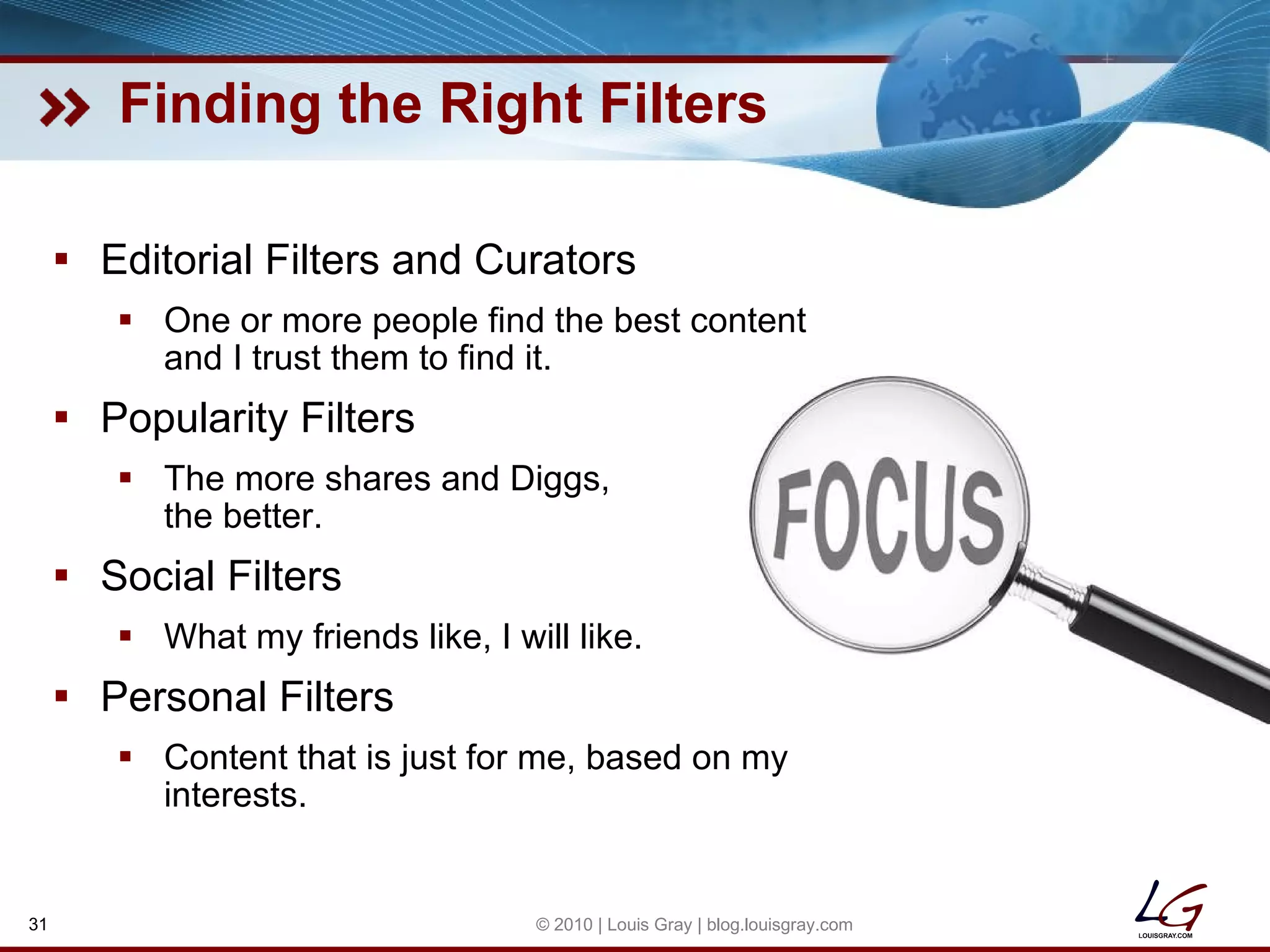 Finding the Right Filters Editorial Filters and Curators One or more people find the best content and I trust them to find it. Popularity Filters The more shares and Diggs, the better. Social Filters What my friends like, I will like. Personal Filters Content that is just for me, based on my interests. © 2010 | Louis Gray | blog.louisgray.com 