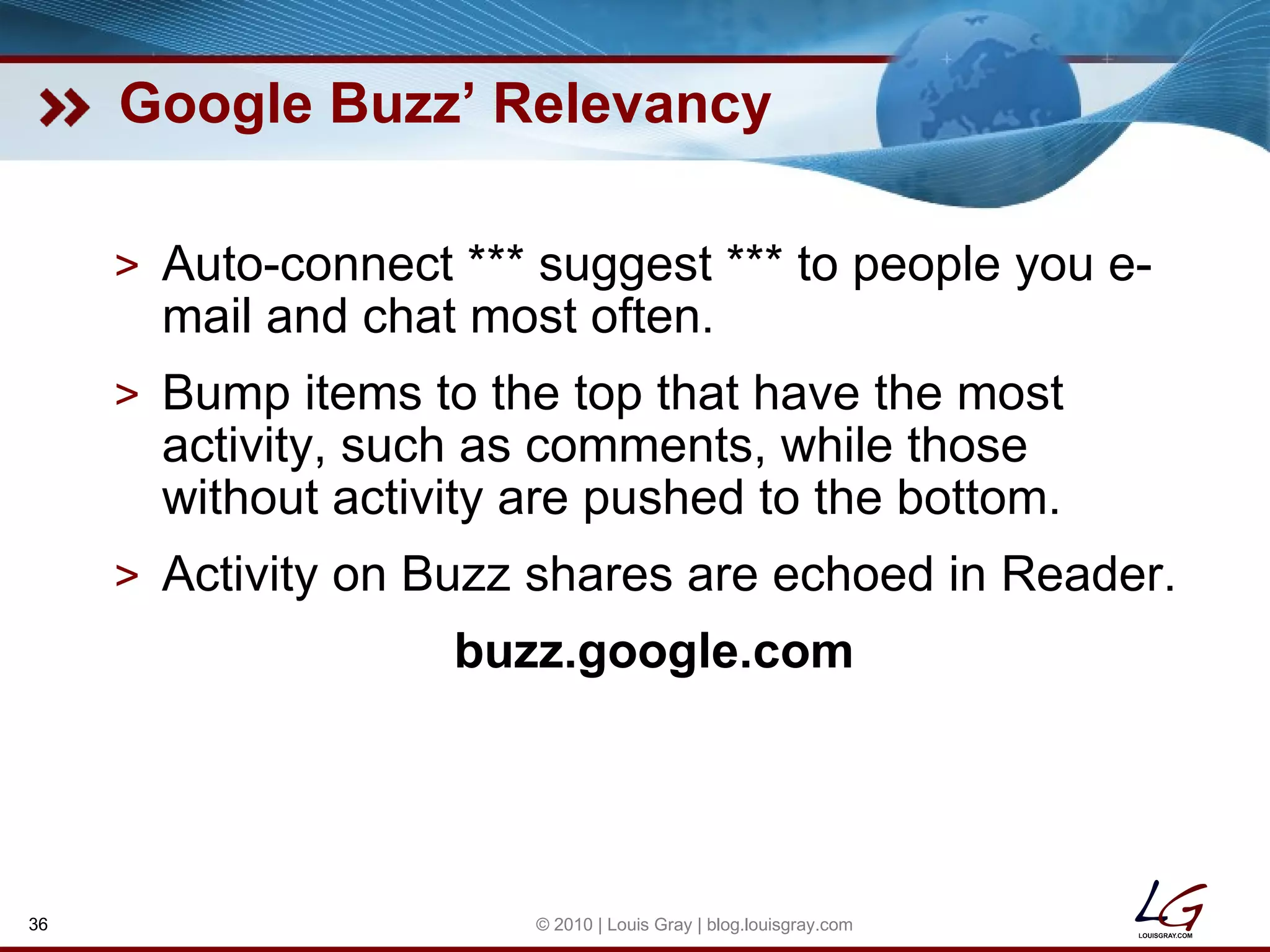 Google Buzz’ Relevancy Auto-connect *** suggest *** to people you e-mail and chat most often. Bump items to the top that have the most activity, such as comments, while those without activity are pushed to the bottom. Activity on Buzz shares are echoed in Reader. buzz.google.com © 2010 | Louis Gray | blog.louisgray.com 