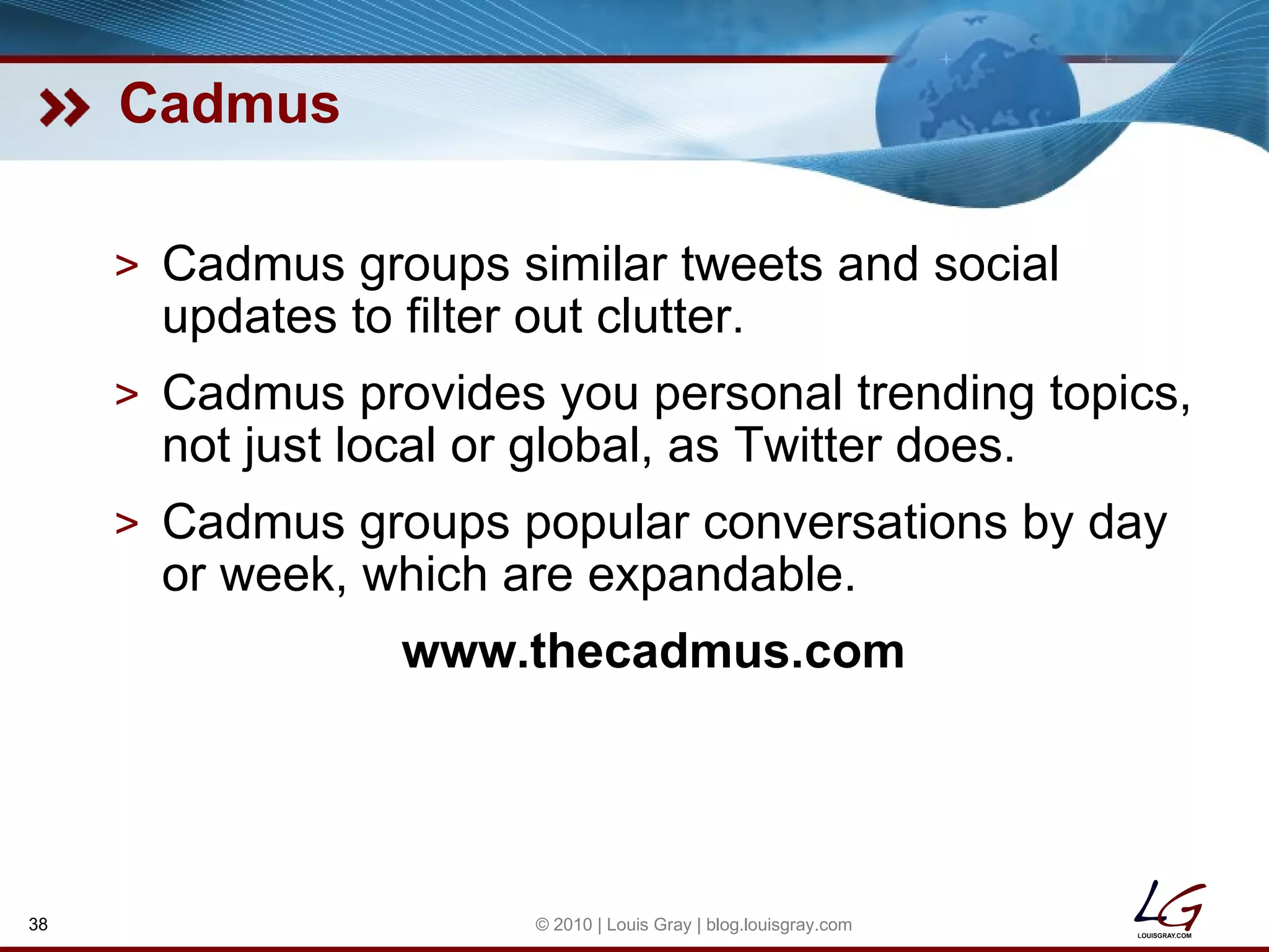 Cadmus Cadmus groups similar tweets and social updates to filter out clutter. Cadmus provides you personal trending topics, not just local or global, as Twitter does. Cadmus groups popular conversations by day or week, which are expandable. www.thecadmus.com © 2010 | Louis Gray | blog.louisgray.com 