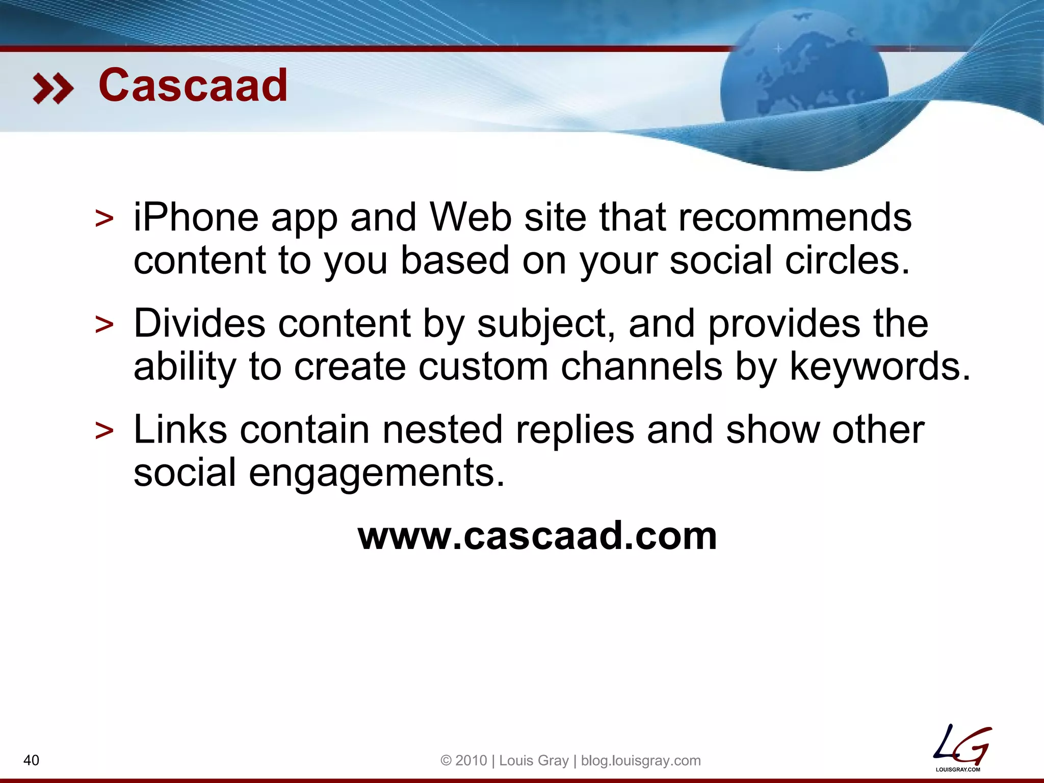 Cascaad iPhone app and Web site that recommends content to you based on your social circles. Divides content by subject, and provides the ability to create custom channels by keywords. Links contain nested replies and show other social engagements. www.cascaad.com © 2010 | Louis Gray | blog.louisgray.com 