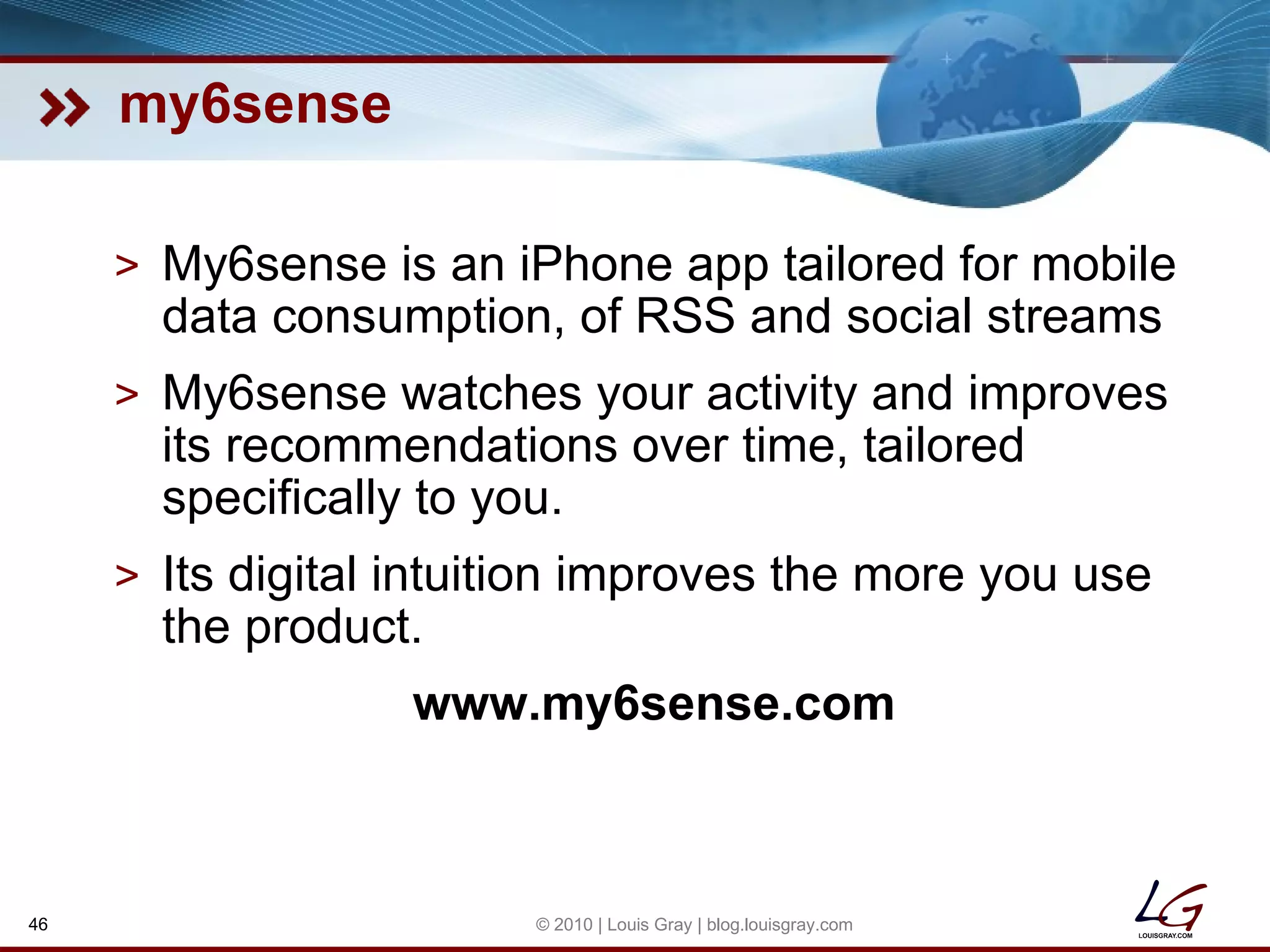my6sense My6sense is an iPhone app tailored for mobile data consumption, of RSS and social streams My6sense watches your activity and improves its recommendations over time, tailored specifically to you. Its digital intuition improves the more you use the product. www.my6sense.com © 2010 | Louis Gray | blog.louisgray.com 