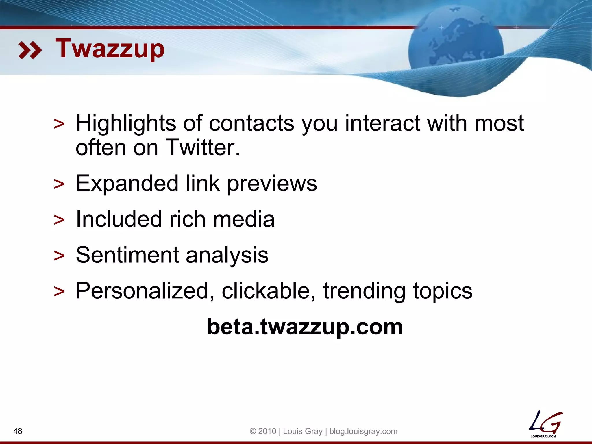 Twazzup Highlights of contacts you interact with most often on Twitter. Expanded link previews Included rich media Sentiment analysis Personalized, clickable, trending topics beta.twazzup.com © 2010 | Louis Gray | blog.louisgray.com 