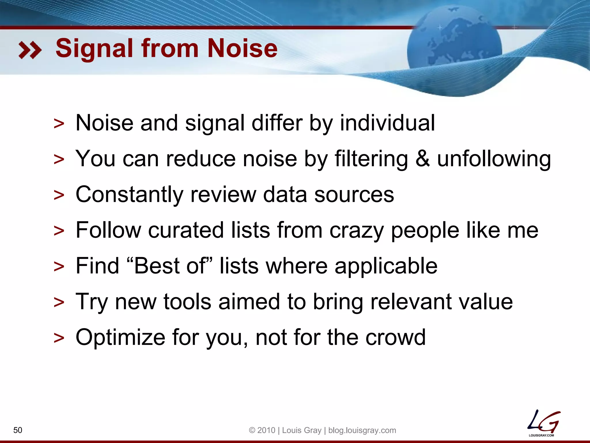 Signal from Noise Noise and signal differ by individual You can reduce noise by filtering & unfollowing Constantly review data sources Follow curated lists from crazy people like me Find “Best of” lists where applicable Try new tools aimed to bring relevant value Optimize for you, not for the crowd © 2010 | Louis Gray | blog.louisgray.com 