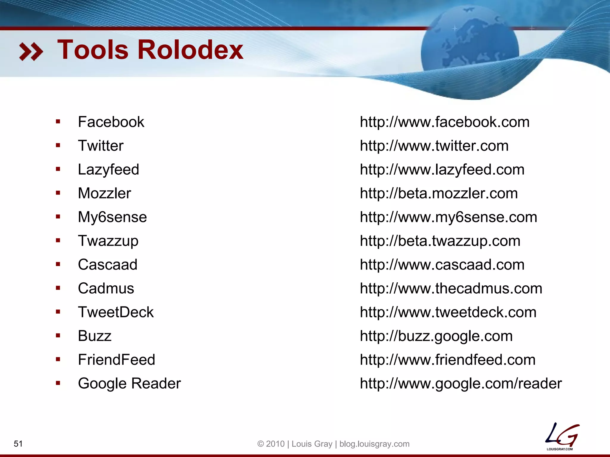 Tools Rolodex Facebook http://www.facebook.com Twitter http://www.twitter.com Lazyfeed http://www.lazyfeed.com Mozzler http://beta.mozzler.com My6sense http://www.my6sense.com Twazzup http://beta.twazzup.com Cascaad http://www.cascaad.com Cadmus http://www.thecadmus.com TweetDeck http://www.tweetdeck.com Buzz http://buzz.google.com FriendFeed http://www.friendfeed.com Google Reader http://www.google.com/reader © 2010 | Louis Gray | blog.louisgray.com 