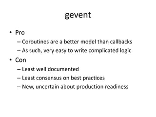 gevent
• Pro
  – Coroutines are a better model than callbacks
  – As such, very easy to write complicated logic
• Con
  – Least well documented
  – Least consensus on best practices
  – New, uncertain about production readiness
 