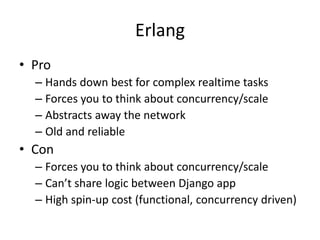 Erlang
• Pro
  – Hands down best for complex realtime tasks
  – Forces you to think about concurrency/scale
  – Abstracts away the network
  – Old and reliable
• Con
  – Forces you to think about concurrency/scale
  – Can’t share logic between Django app
  – High spin-up cost (functional, concurrency driven)
 