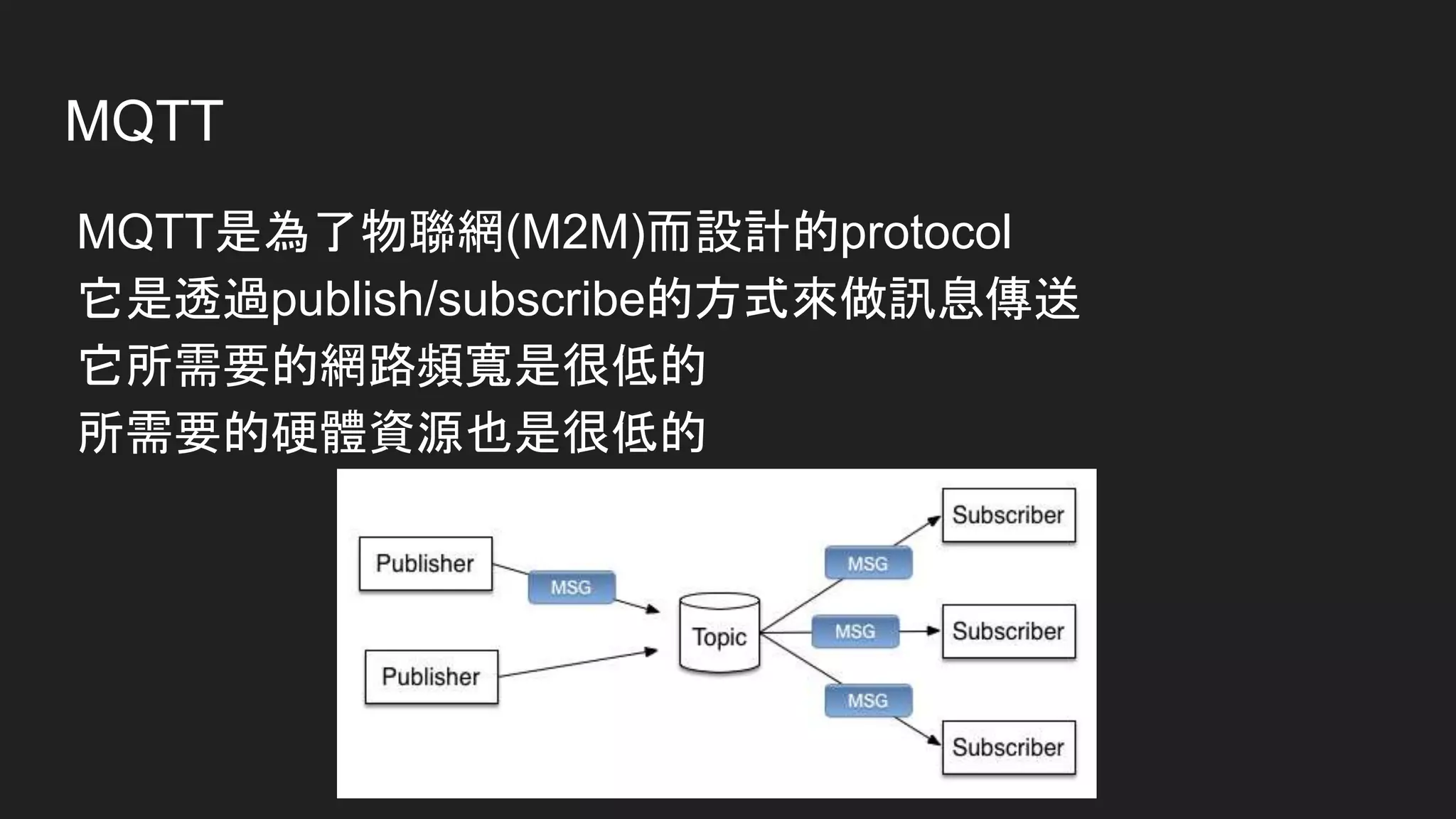 MQTT
MQTT是為了物聯網(M2M)而設計的protocol
它是透過publish/subscribe的方式來做訊息傳送
它所需要的網路頻寬是很低的
所需要的硬體資源也是很低的
 