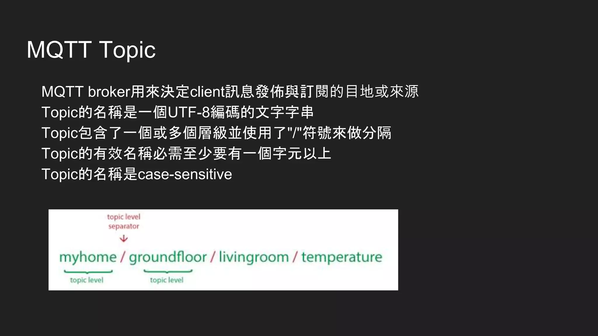 MQTT Topic
MQTT broker用來決定client訊息發佈與訂閱的目地或來源
Topic的名稱是一個UTF-8編碼的文字字串
Topic包含了一個或多個層級並使用了"/"符號來做分隔
Topic的有效名稱必需至少要有一個字元以上
Topic的名稱是case-sensitive
 