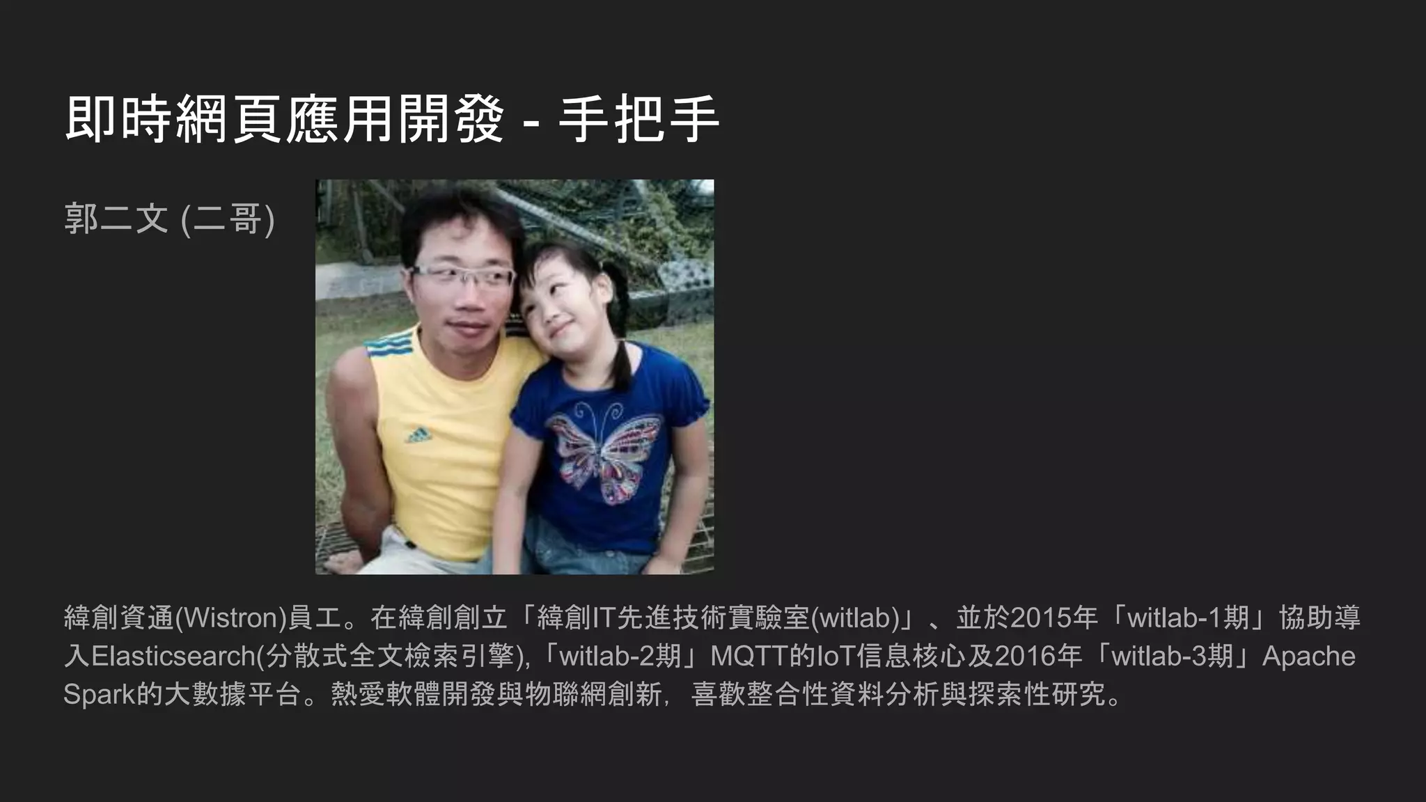 即時網頁應用開發 - 手把手
郭二文 (二哥)
緯創資通(Wistron)員工。在緯創創立「緯創IT先進技術實驗室(witlab)」、並於2015年「witlab-1期」協助導
入Elasticsearch(分散式全文檢索引擎),「witlab-2期」MQTT的IoT信息核心及2016年「witlab-3期」Apache
Spark的大數據平台。熱愛軟體開發與物聯網創新，喜歡整合性資料分析與探索性研究。
 