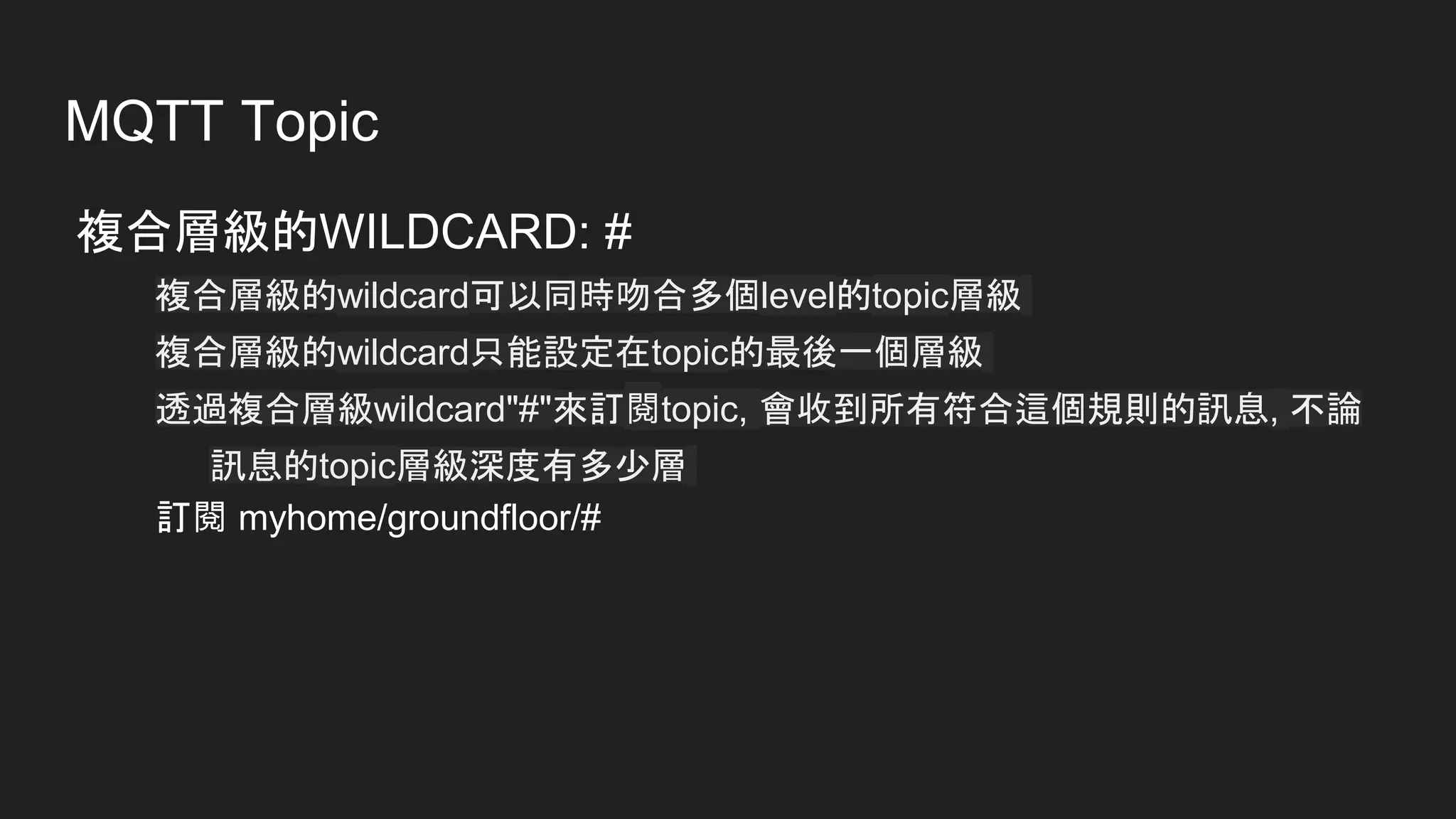 MQTT Topic
複合層級的WILDCARD: #
複合層級的wildcard可以同時吻合多個level的topic層級
複合層級的wildcard只能設定在topic的最後一個層級
透過複合層級wildcard"#"來訂閱topic, 會收到所有符合這個規則的訊息, 不論
訊息的topic層級深度有多少層
訂閱 myhome/groundfloor/#
 
