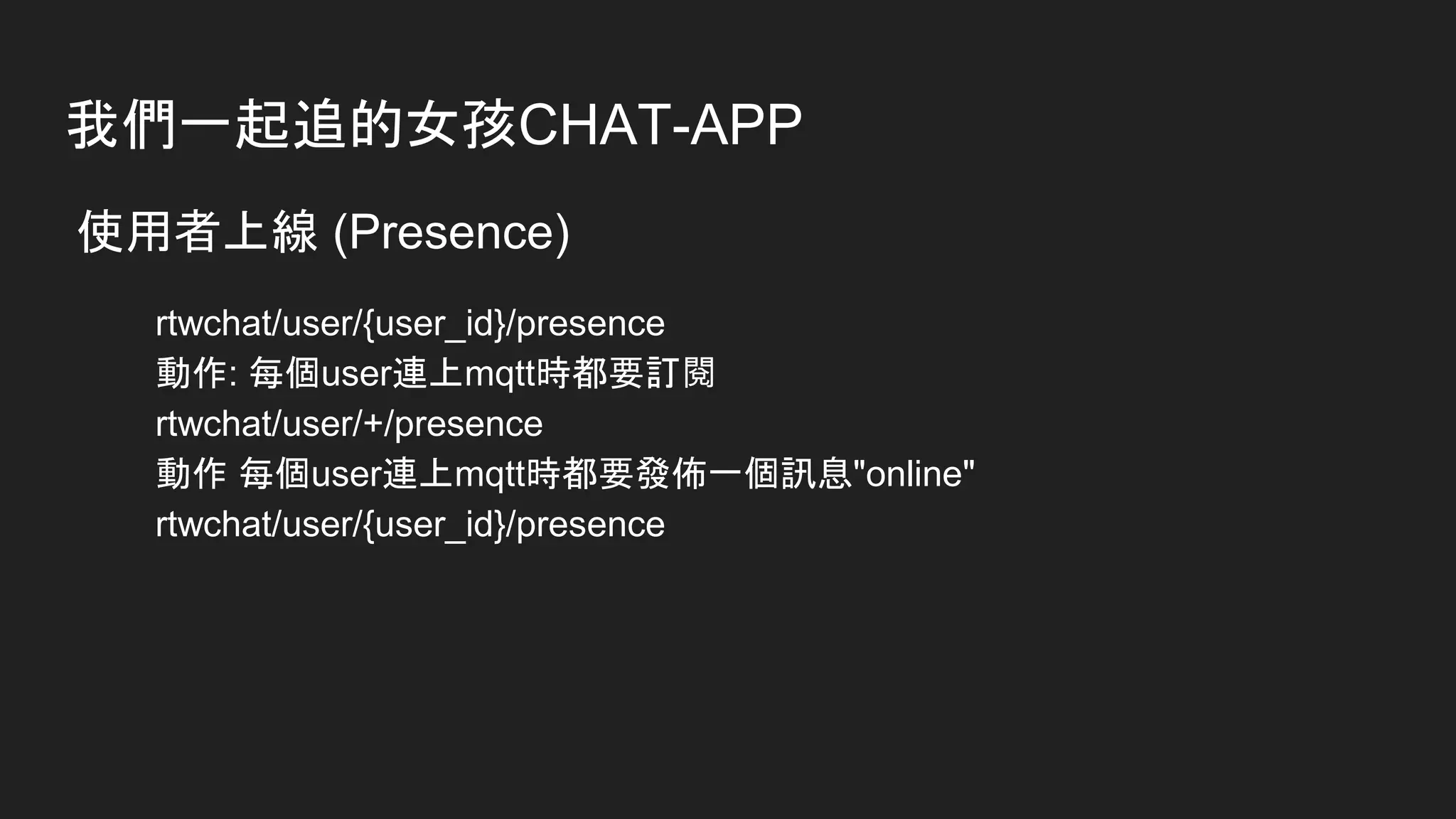 我們一起追的女孩CHAT-APP
使用者上線 (Presence)
rtwchat/user/{user_id}/presence
動作: 每個user連上mqtt時都要訂閱
rtwchat/user/+/presence
動作 每個user連上mqtt時都要發佈一個訊息"online"
rtwchat/user/{user_id}/presence
 