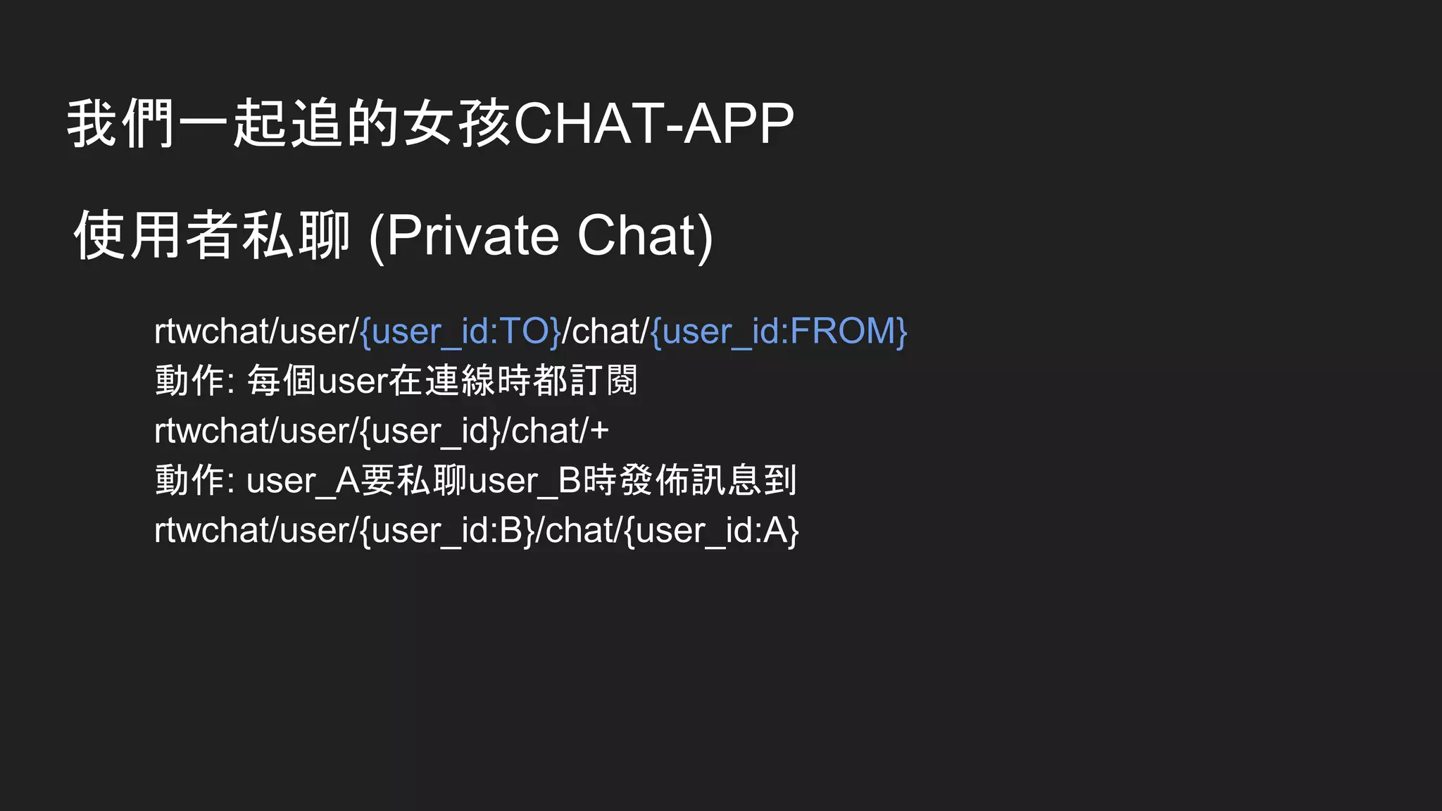 我們一起追的女孩CHAT-APP
使用者私聊 (Private Chat)
rtwchat/user/{user_id:TO}/chat/{user_id:FROM}
動作: 每個user在連線時都訂閱
rtwchat/user/{user_id}/chat/+
動作: user_A要私聊user_B時發佈訊息到
rtwchat/user/{user_id:B}/chat/{user_id:A}
 