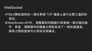 WebSocket
HTML5開始提供的一種在單個 TCP 連線上進行全雙工通訊的
協定。
在WebSocket API中，瀏覽器和伺服器只需要做一個交握的動
作，然後，瀏覽器和伺服器之間就形成了一條快速通道。
兩者之間就直接可以資料互相傳送。
 